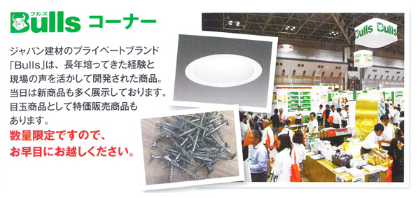 Bullsこーな0 ジャパン建材のプライベートブランド「Bulls」は、長年培ってきた経験と現場の声を活かして開発された商品。当日は新商品も多く展示しております。目玉商品として特価販売商品もあります。数量限定ですので、お早めにお越しください。