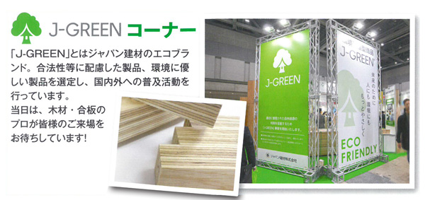 J-GREENコーナー 「J-GREEN」とはジャパン建材のエコブランド。合法性等に配慮した製品、環境に優しい製品を選定し、国内外へ普及活動を行っています。当日は、木材・合板のプロが皆様の五來序をお待ちしております。